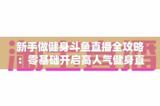 新手做健身斗鱼直播全攻略：零基础开启高人气健身直播间的实战指南
