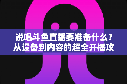 说唱斗鱼直播要准备什么？从设备到内容的超全开播攻略，助你打造高人气说唱直播间