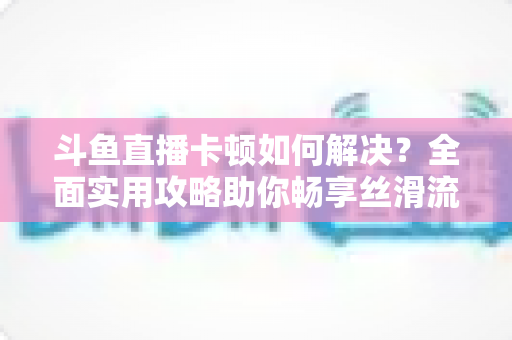 斗鱼直播卡顿如何解决？全面实用攻略助你畅享丝滑流畅的观看体验