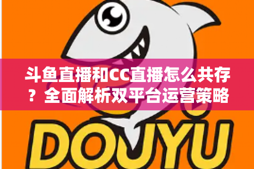 斗鱼直播和CC直播怎么共存？全面解析双平台运营策略与实用指南