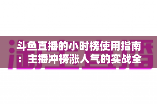 斗鱼直播的小时榜使用指南：主播冲榜涨人气的实战全攻略