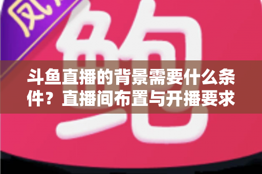 斗鱼直播的背景需要什么条件？直播间布置与开播要求全解析
