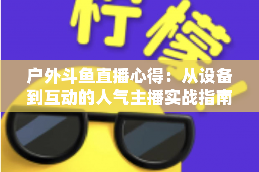 户外斗鱼直播心得：从设备到互动的人气主播实战指南