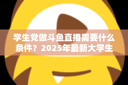 学生党做斗鱼直播需要什么条件？2025年最新大学生主播入门全攻略：硬件、认证、技能与时间管理一站式指南