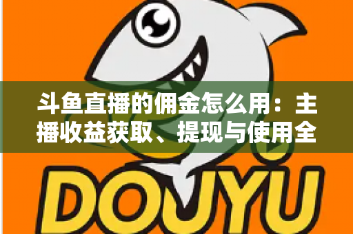 斗鱼直播的佣金怎么用：主播收益获取、提现与使用全攻略