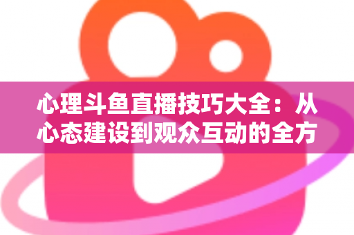 心理斗鱼直播技巧大全：从心态建设到观众互动的全方位实战指南
