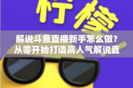 解说斗鱼直播新手怎么做？从零开始打造高人气解说直播间的全方位实战指南