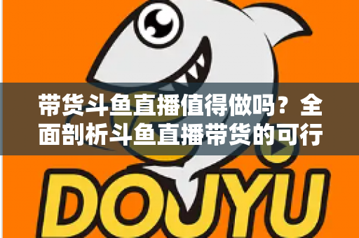 带货斗鱼直播值得做吗？全面剖析斗鱼直播带货的可行性、优势与运营策略
