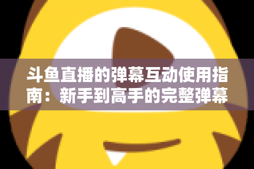斗鱼直播的弹幕互动使用指南：新手到高手的完整弹幕玩法与实战技巧