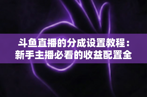 斗鱼直播的分成设置教程：新手主播必看的收益配置全攻略