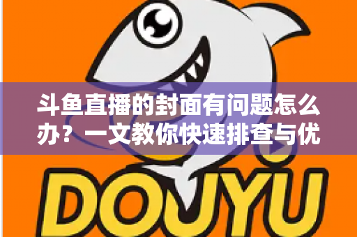 斗鱼直播的封面有问题怎么办？一文教你快速排查与优化封面全攻略