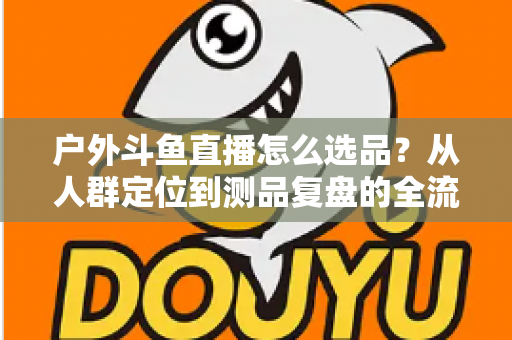 户外斗鱼直播怎么选品？从人群定位到测品复盘的全流程实战选品指南