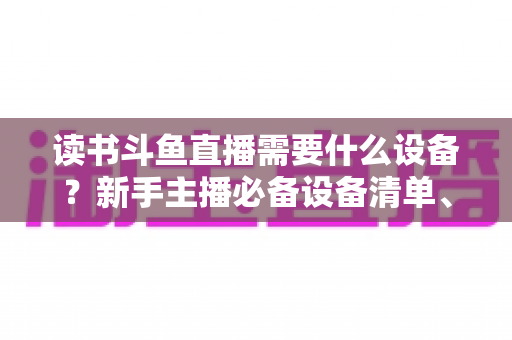 读书斗鱼直播需要什么设备？新手主播必备设备清单、预算方案与直播间搭建全攻略