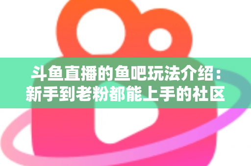 斗鱼直播的鱼吧玩法介绍：新手到老粉都能上手的社区互动全攻略