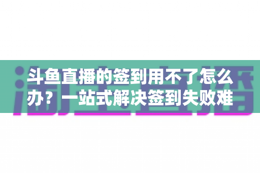 斗鱼直播的签到用不了怎么办?一站式解决签到失败难题的实用指南 斗鱼直播的签到用不了怎么办?一站式解决签到失败难题的实用指南