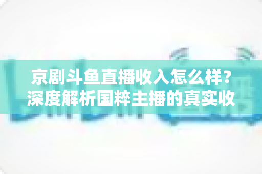 京剧斗鱼直播收入怎么样？深度解析国粹主播的真实收益与变现之道