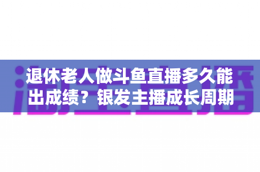 退休老人做斗鱼直播多久能出成绩？银发主播成长周期与提速攻略全解析