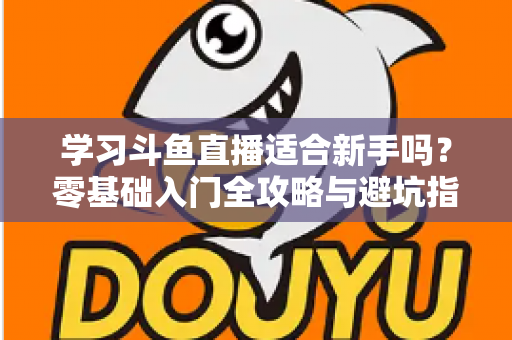 学习斗鱼直播适合新手吗？零基础入门全攻略与避坑指南