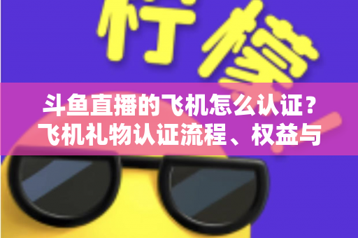 斗鱼直播的飞机怎么认证?飞机礼物认证流程、权益与常见问题全解析 斗鱼直播的飞机怎么认证?飞机礼物认证流程、权益与常见问题全解析