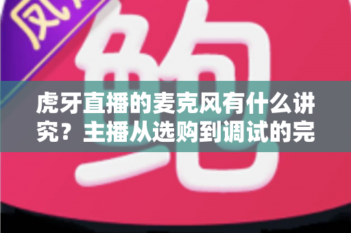 虎牙直播的麦克风有什么讲究？主播从选购到调试的完整指南