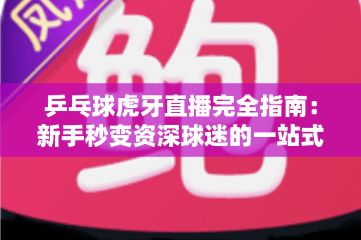 乒乓球虎牙直播完全指南：新手秒变资深球迷的一站式观赛宝典