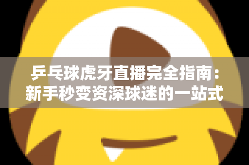 乒乓球虎牙直播完全指南：新手秒变资深球迷的一站式观赛宝典