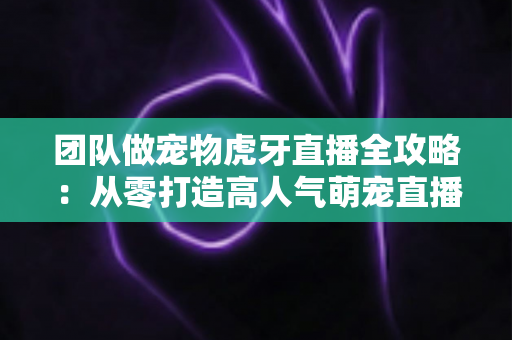 团队做宠物虎牙直播全攻略：从零打造高人气萌宠直播间的实战指南