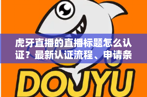 虎牙直播的直播标题怎么认证？最新认证流程、申请条件与实用技巧全解析