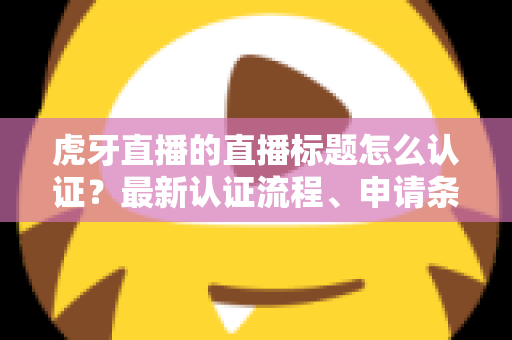 虎牙直播的直播标题怎么认证？最新认证流程、申请条件与实用技巧全解析
