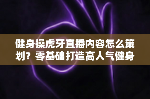 健身操虎牙直播内容怎么策划？零基础打造高人气健身直播间的完整方案