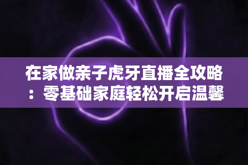 在家做亲子虎牙直播全攻略:零基础家庭轻松开启温馨直播之旅 在家做亲子虎牙直播全攻略:零基础家庭轻松开启温馨直播之旅