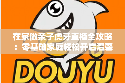 在家做亲子虎牙直播全攻略:零基础家庭轻松开启温馨直播之旅 在家做亲子虎牙直播全攻略:零基础家庭轻松开启温馨直播之旅