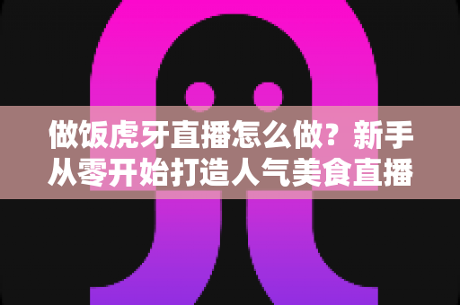 做饭虎牙直播怎么做?新手从零开始打造人气美食直播间的全流程实战指南 做饭虎牙直播怎么做?新手从零开始打造人气美食直播间的全流程实战指南