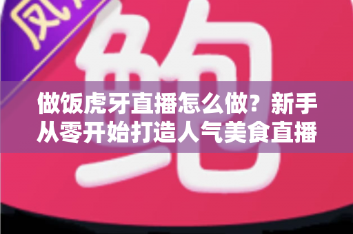 做饭虎牙直播怎么做?新手从零开始打造人气美食直播间的全流程实战指南 做饭虎牙直播怎么做?新手从零开始打造人气美食直播间的全流程实战指南