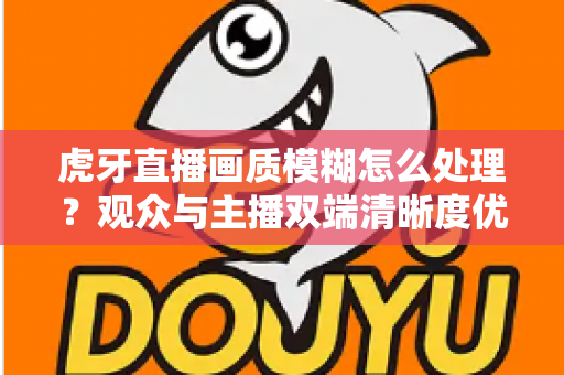 虎牙直播画质模糊怎么处理？观众与主播双端清晰度优化全攻略，一文学会排查与调参技巧