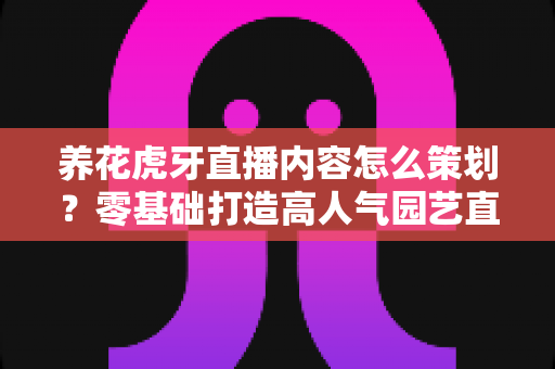 养花虎牙直播内容怎么策划?零基础打造高人气园艺直播间的实战全攻略 养花虎牙直播内容怎么策划?零基础打造高人气园艺直播间的实战全攻略