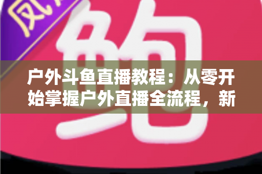 户外斗鱼直播教程：从零开始掌握户外直播全流程，新手也能快速上手