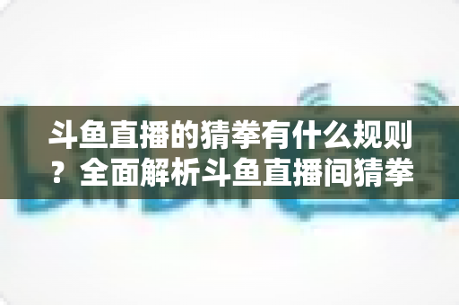 斗鱼直播的猜拳有什么规则？全面解析斗鱼直播间猜拳互动玩法、参与方式与实用技巧