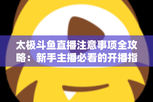 太极斗鱼直播注意事项全攻略：新手主播必看的开播指南与避坑秘籍