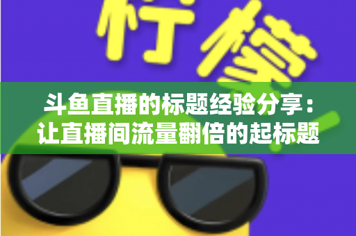斗鱼直播的标题经验分享:让直播间流量翻倍的起标题实战指南 斗鱼直播的标题经验分享:让直播间流量翻倍的起标题实战指南