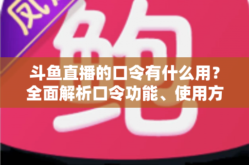 斗鱼直播的口令有什么用？全面解析口令功能、使用方法与实用技巧指南