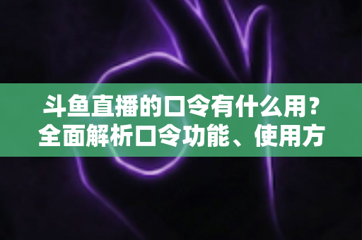 斗鱼直播的口令有什么用？全面解析口令功能、使用方法与实用技巧指南
