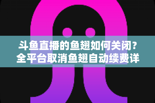 斗鱼直播的鱼翅如何关闭?全平台取消鱼翅自动续费详细教程,安卓苹果电脑用户一学就会 斗鱼直播的鱼翅如何关闭?全平台取消鱼翅自动续费详细教程,安卓苹果电脑用户一学就会