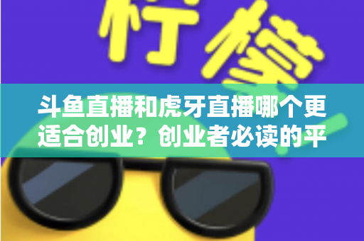 斗鱼直播和虎牙直播哪个更适合创业？创业者必读的平台选择深度分析