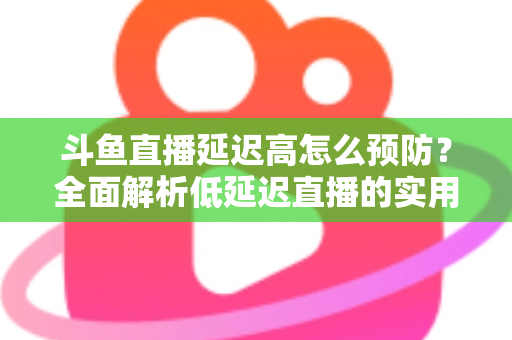 斗鱼直播延迟高怎么预防？全面解析低延迟直播的实用方案与优化技巧