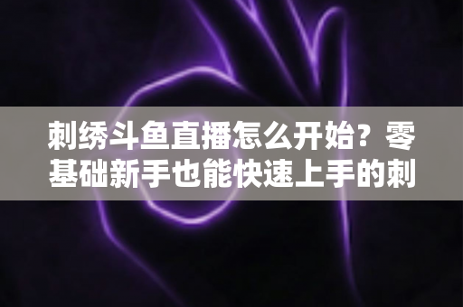 刺绣斗鱼直播怎么开始？零基础新手也能快速上手的刺绣直播实战指南