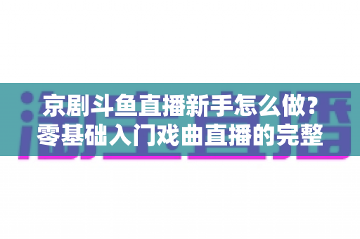 京剧斗鱼直播新手怎么做？零基础入门戏曲直播的完整攻略