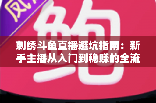 刺绣斗鱼直播避坑指南：新手主播从入门到稳赚的全流程防雷手册