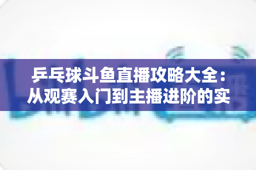 乒乓球斗鱼直播攻略大全：从观赛入门到主播进阶的实用指南