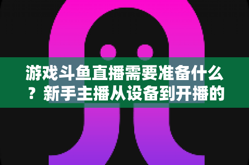 游戏斗鱼直播需要准备什么?新手主播从设备到开播的一站式入门指南 游戏斗鱼直播需要准备什么?新手主播从设备到开播的一站式入门指南